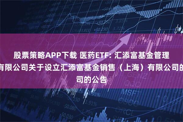 股票策略APP下载 医药ETF: 汇添富基金管理股份有限公司关于设立汇添富基金销售（上海）有限公司的公告