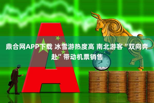 鼎合网APP下载 冰雪游热度高 南北游客“双向奔赴”带动机票销售