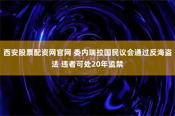 西安股票配资网官网 委内瑞拉国民议会通过反海盗法 违者可处20年监禁