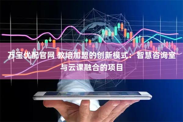 万宝优配官网 教培加盟的创新模式：智慧咨询室与云课融合的项目