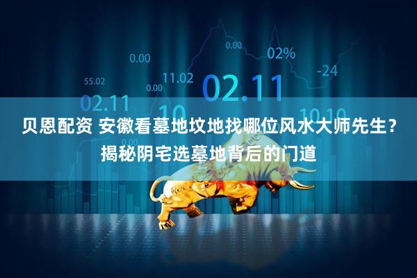 贝恩配资 安徽看墓地坟地找哪位风水大师先生？揭秘阴宅选墓地背后的门道
