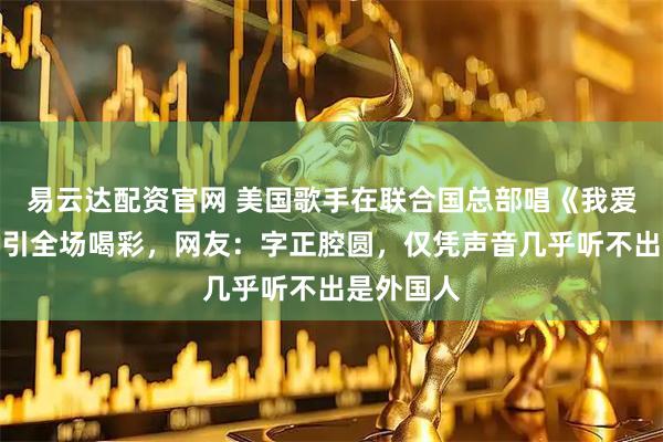 易云达配资官网 美国歌手在联合国总部唱《我爱你中国》引全场喝彩，网友：字正腔圆，仅凭声音几乎听不出是外国人