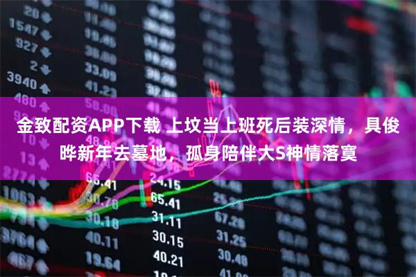 金致配资APP下载 上坟当上班死后装深情，具俊晔新年去墓地，孤身陪伴大S神情落寞