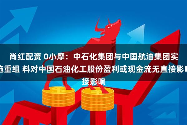 尚红配资 0小摩：中石化集团与中国航油集团实施重组 料对中国石油化工股份盈利或现金流无直接影响