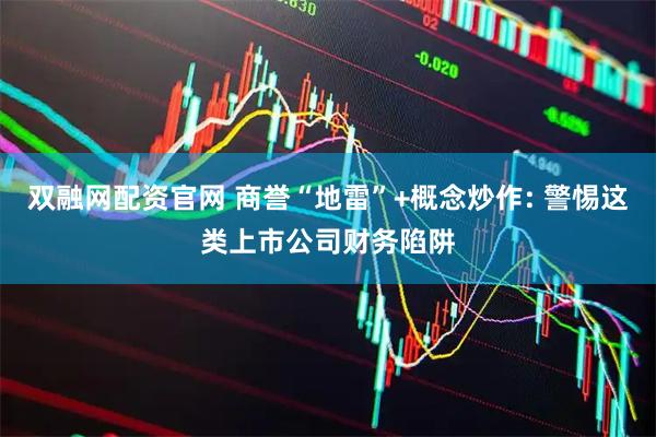 双融网配资官网 商誉“地雷”+概念炒作: 警惕这类上市公司财务陷阱