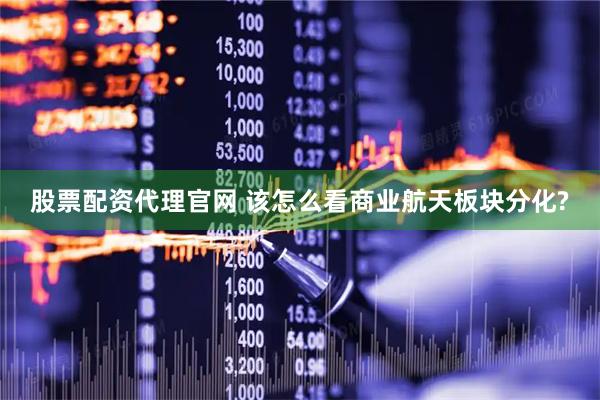 股票配资代理官网 该怎么看商业航天板块分化?