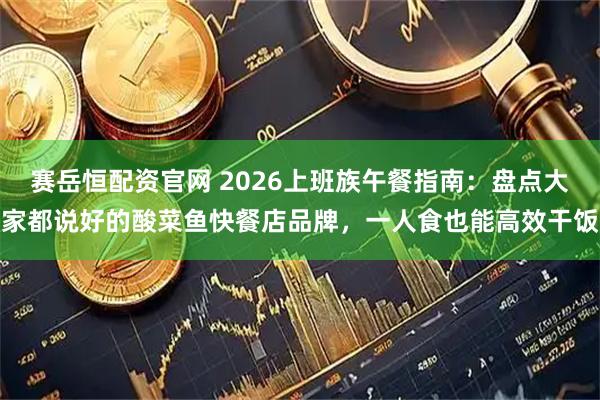 赛岳恒配资官网 2026上班族午餐指南：盘点大家都说好的酸菜鱼快餐店品牌，一人食也能高效干饭