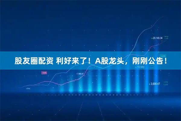 股友圈配资 利好来了！A股龙头，刚刚公告！