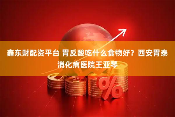 鑫东财配资平台 胃反酸吃什么食物好？西安胃泰消化病医院王亚琴