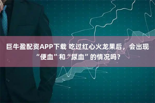 巨牛盈配资APP下载 吃过红心火龙果后，会出现“便血”和“尿血”的情况吗？