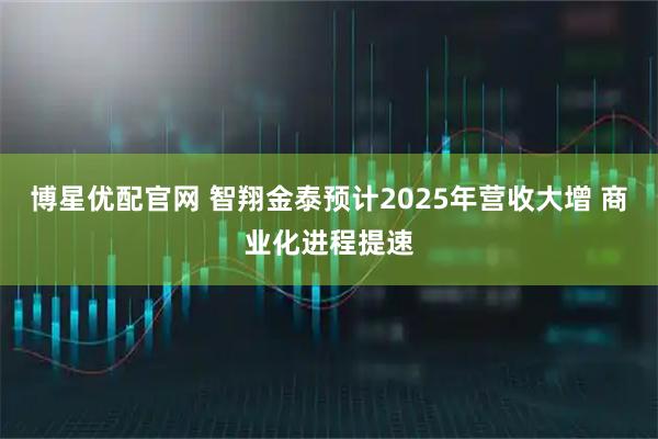 博星优配官网 智翔金泰预计2025年营收大增 商业化进程提速