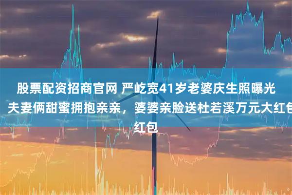 股票配资招商官网 严屹宽41岁老婆庆生照曝光！夫妻俩甜蜜拥抱亲亲，婆婆亲脸送杜若溪万元大红包