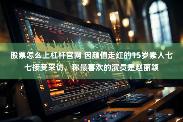 股票怎么上杠杆官网 因颜值走红的15岁素人七七接受采访，称最喜欢的演员是赵丽颖