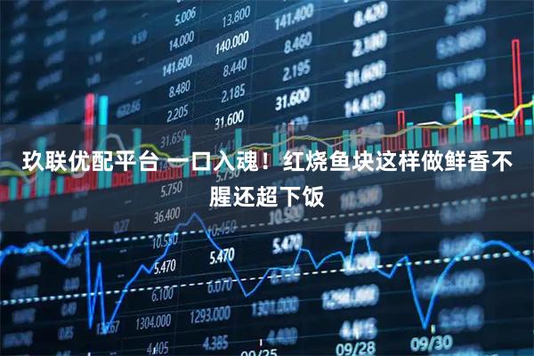 玖联优配平台 一口入魂！红烧鱼块这样做鲜香不腥还超下饭