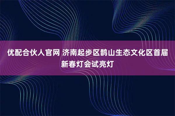 优配合伙人官网 济南起步区鹊山生态文化区首届新春灯会试亮灯