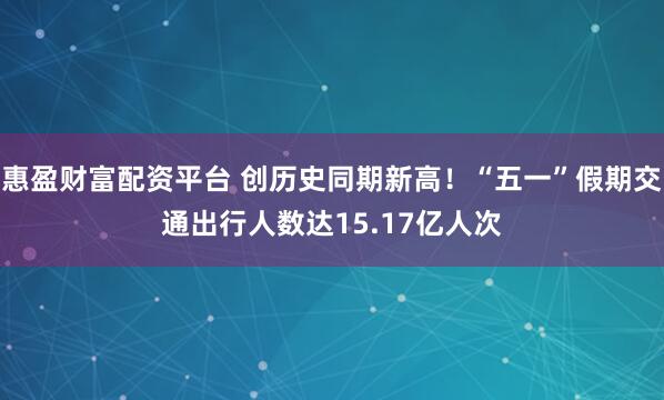 惠盈财富配资平台 创历史同期新高！“五一”假期交通出行人数达15.17亿人次
