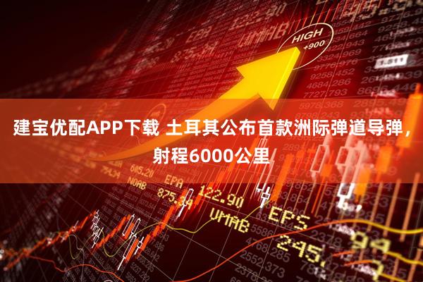 建宝优配APP下载 土耳其公布首款洲际弹道导弹，射程6000公里