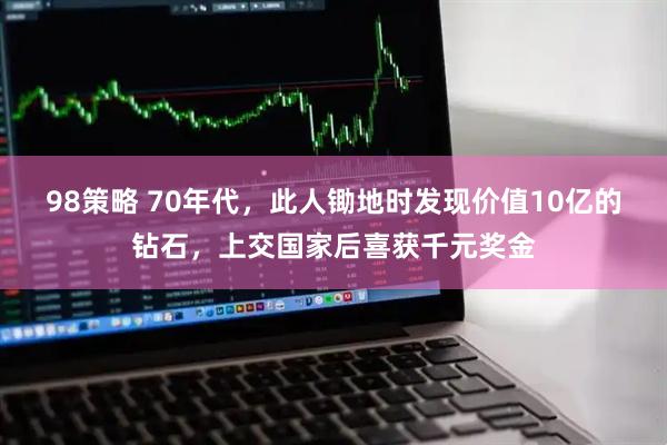 98策略 70年代，此人锄地时发现价值10亿的钻石，上交国家后喜获千元奖金